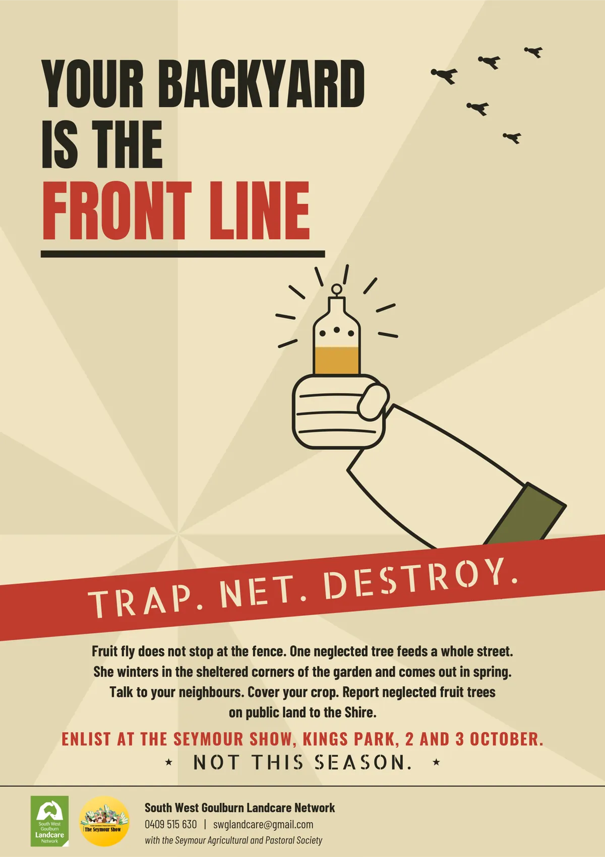 Poster, Your Backyard Is the Front Line: Trap. Net. Destroy. Fruit fly does not stop at the fence; one neglected tree feeds a whole street. Talk to your neighbours, cover your crop, report neglected fruit trees on public land to the Shire. Enlist at the Seymour Show, Kings Park, 2 and 3 October. Not this season. Contact 0409 515 630, swglandcare@gmail.com.